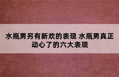 水瓶男另有新欢的表现 水瓶男真正动心了的六大表现